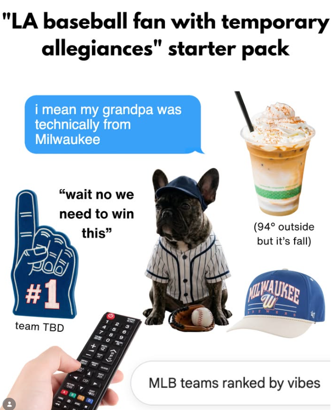 "LA baseball fan with temporary allegiances" starter pack i mean my grandpa was technically from Milwaukee "wait no we need to win this" (94° outside but it's fall) W #1 team TBD 12 4 5 6 (sas) MLB teams ranked by vibes